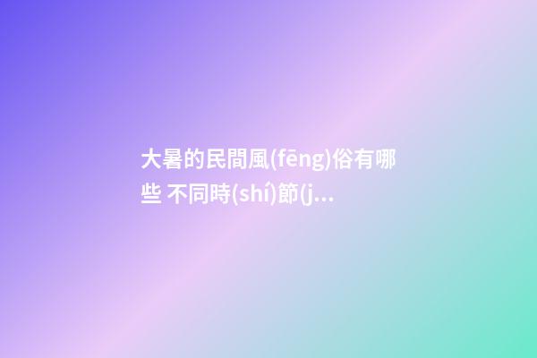 大暑的民間風(fēng)俗有哪些 不同時(shí)節(jié)有講究